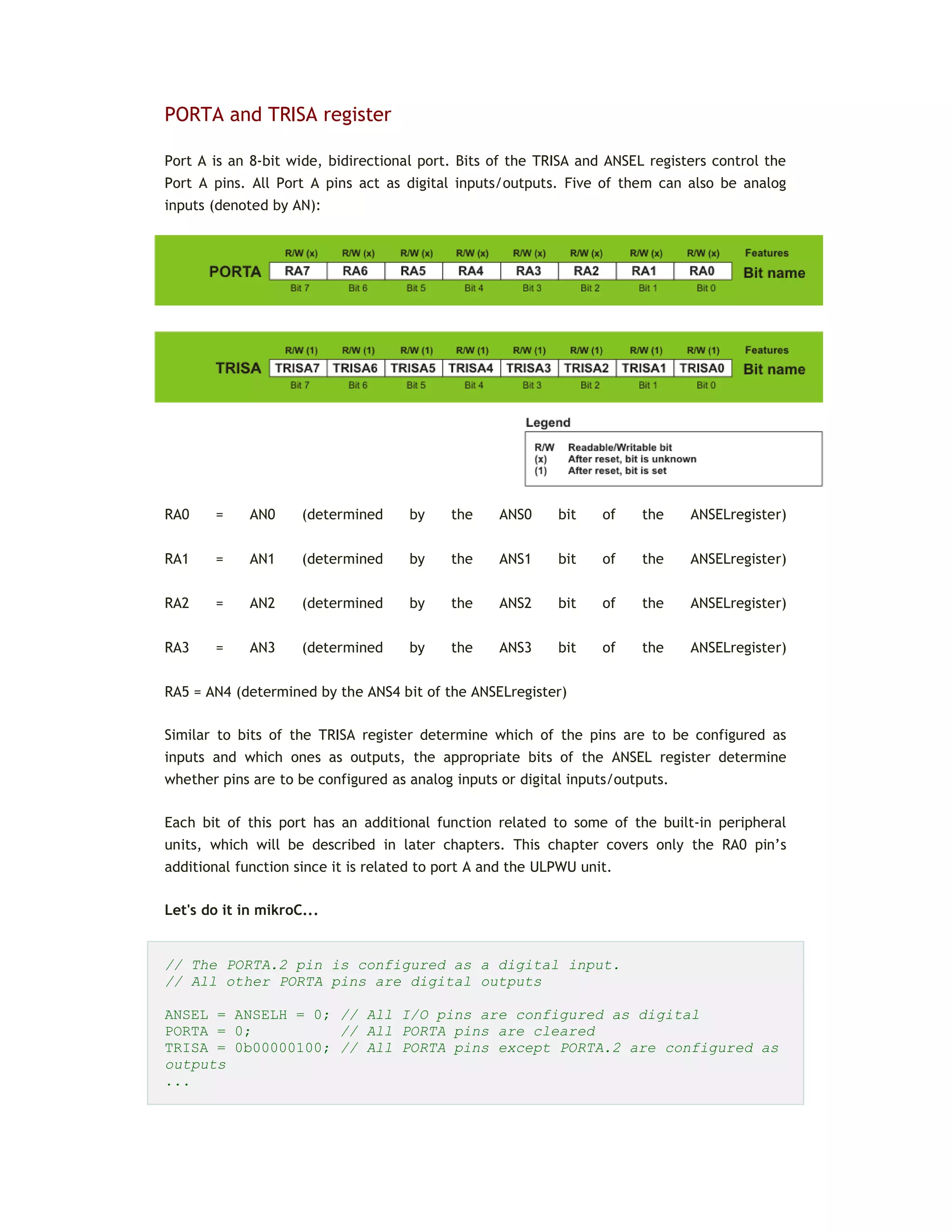 PORTA and TRISA register
Port A is an 8-bit wide, bidirectional port. Bits of the TRISA and ANSEL registers control the
Port A pins. All Port A pins act as digital inputs/outputs. Five of them can also be analog
inputs (denoted by AN):
RA0 = AN0 (determined by the ANS0 bit of the ANSELregister)
RA1 = AN1 (determined by the ANS1 bit of the ANSELregister)
RA2 = AN2 (determined by the ANS2 bit of the ANSELregister)
RA3 = AN3 (determined by the ANS3 bit of the ANSELregister)
RA5 = AN4 (determined by the ANS4 bit of the ANSELregister)
Similar to bits of the TRISA register determine which of the pins are to be configured as
inputs and which ones as outputs, the appropriate bits of the ANSEL register determine
whether pins are to be configured as analog inputs or digital inputs/outputs.
Each bit of this port has an additional function related to some of the built-in peripheral
units, which will be described in later chapters. This chapter covers only the RA0 pin’s
additional function since it is related to port A and the ULPWU unit.
Let's do it in mikroC...
// The PORTA.2 pin is configured as a digital input.
// All other PORTA pins are digital outputs
ANSEL = ANSELH = 0; // All I/O pins are configured as digital
PORTA = 0; // All PORTA pins are cleared
TRISA = 0b00000100; // All PORTA pins except PORTA.2 are configured as
outputs
...
 