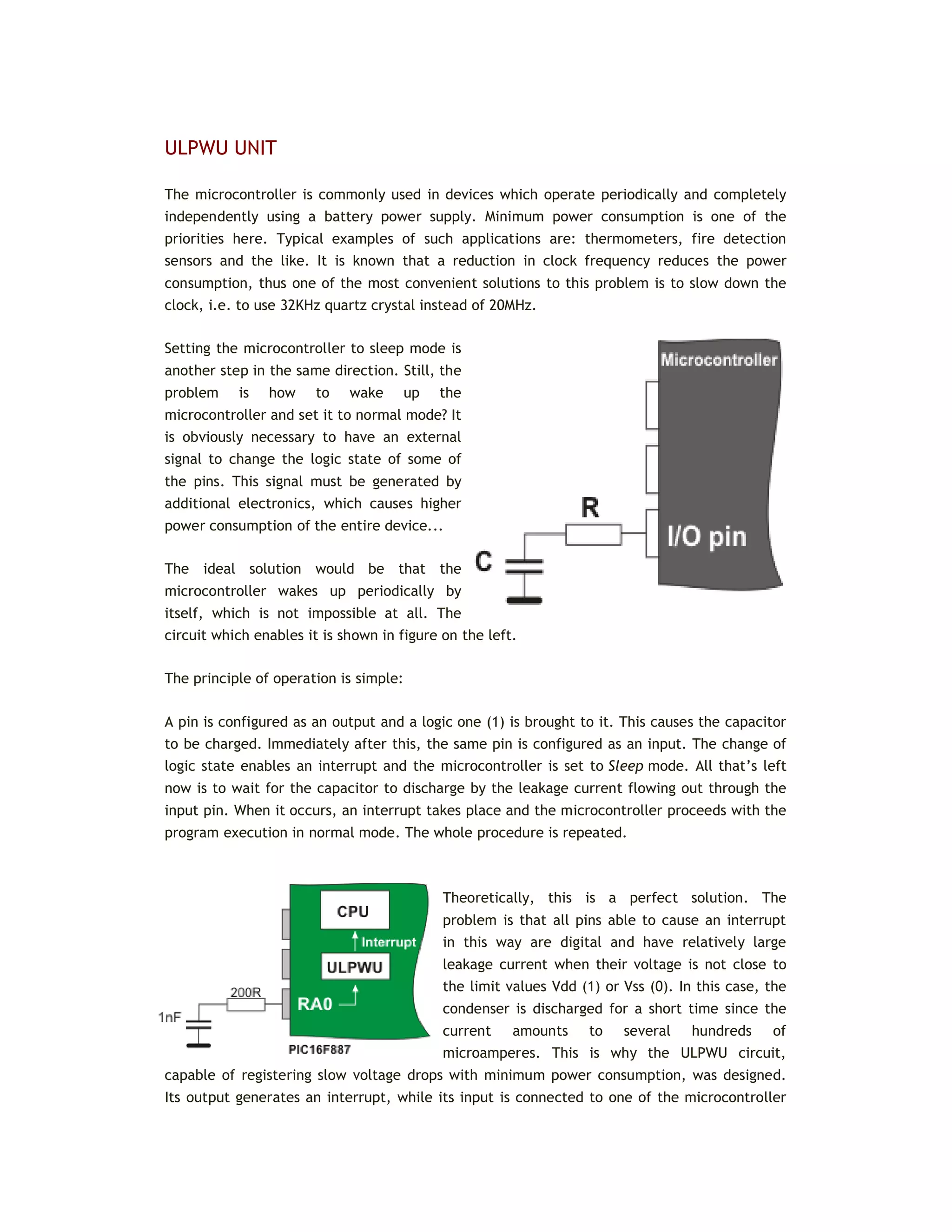 ULPWU UNIT
The microcontroller is commonly used in devices which operate periodically and completely
independently using a battery power supply. Minimum power consumption is one of the
priorities here. Typical examples of such applications are: thermometers, fire detection
sensors and the like. It is known that a reduction in clock frequency reduces the power
consumption, thus one of the most convenient solutions to this problem is to slow down the
clock, i.e. to use 32KHz quartz crystal instead of 20MHz.
Setting the microcontroller to sleep mode is
another step in the same direction. Still, the
problem is how to wake up the
microcontroller and set it to normal mode? It
is obviously necessary to have an external
signal to change the logic state of some of
the pins. This signal must be generated by
additional electronics, which causes higher
power consumption of the entire device...
The ideal solution would be that the
microcontroller wakes up periodically by
itself, which is not impossible at all. The
circuit which enables it is shown in figure on the left.
The principle of operation is simple:
A pin is configured as an output and a logic one (1) is brought to it. This causes the capacitor
to be charged. Immediately after this, the same pin is configured as an input. The change of
logic state enables an interrupt and the microcontroller is set to Sleep mode. All that’s left
now is to wait for the capacitor to discharge by the leakage current flowing out through the
input pin. When it occurs, an interrupt takes place and the microcontroller proceeds with the
program execution in normal mode. The whole procedure is repeated.
Theoretically, this is a perfect solution. The
problem is that all pins able to cause an interrupt
in this way are digital and have relatively large
leakage current when their voltage is not close to
the limit values Vdd (1) or Vss (0). In this case, the
condenser is discharged for a short time since the
current amounts to several hundreds of
microamperes. This is why the ULPWU circuit,
capable of registering slow voltage drops with minimum power consumption, was designed.
Its output generates an interrupt, while its input is connected to one of the microcontroller
 