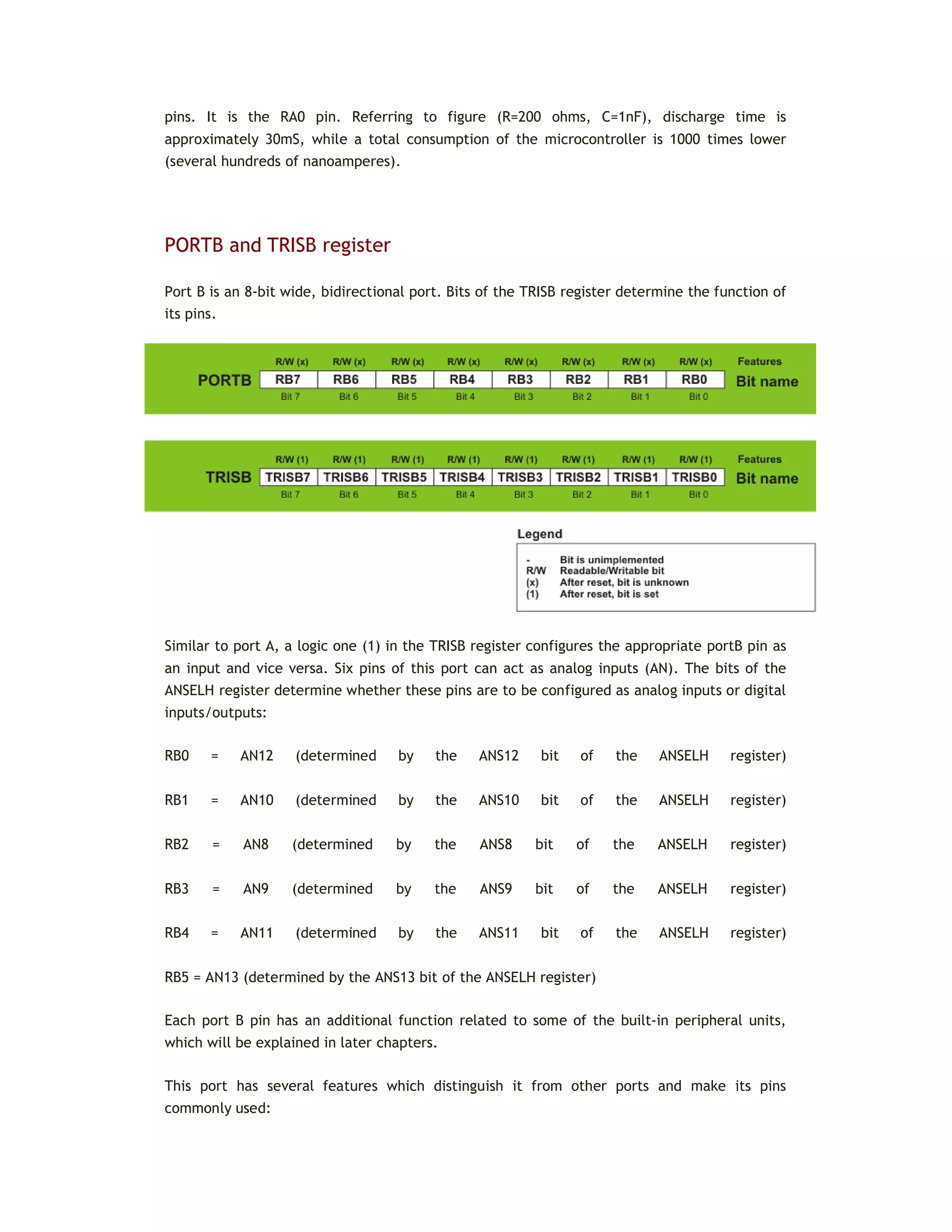 pins. It is the RA0 pin. Referring to figure (R=200 ohms, C=1nF), discharge time is
approximately 30mS, while a total consumption of the microcontroller is 1000 times lower
(several hundreds of nanoamperes).
PORTB and TRISB register
Port B is an 8-bit wide, bidirectional port. Bits of the TRISB register determine the function of
its pins.
Similar to port A, a logic one (1) in the TRISB register configures the appropriate portB pin as
an input and vice versa. Six pins of this port can act as analog inputs (AN). The bits of the
ANSELH register determine whether these pins are to be configured as analog inputs or digital
inputs/outputs:
RB0 = AN12 (determined by the ANS12 bit of the ANSELH register)
RB1 = AN10 (determined by the ANS10 bit of the ANSELH register)
RB2 = AN8 (determined by the ANS8 bit of the ANSELH register)
RB3 = AN9 (determined by the ANS9 bit of the ANSELH register)
RB4 = AN11 (determined by the ANS11 bit of the ANSELH register)
RB5 = AN13 (determined by the ANS13 bit of the ANSELH register)
Each port B pin has an additional function related to some of the built-in peripheral units,
which will be explained in later chapters.
This port has several features which distinguish it from other ports and make its pins
commonly used:
 