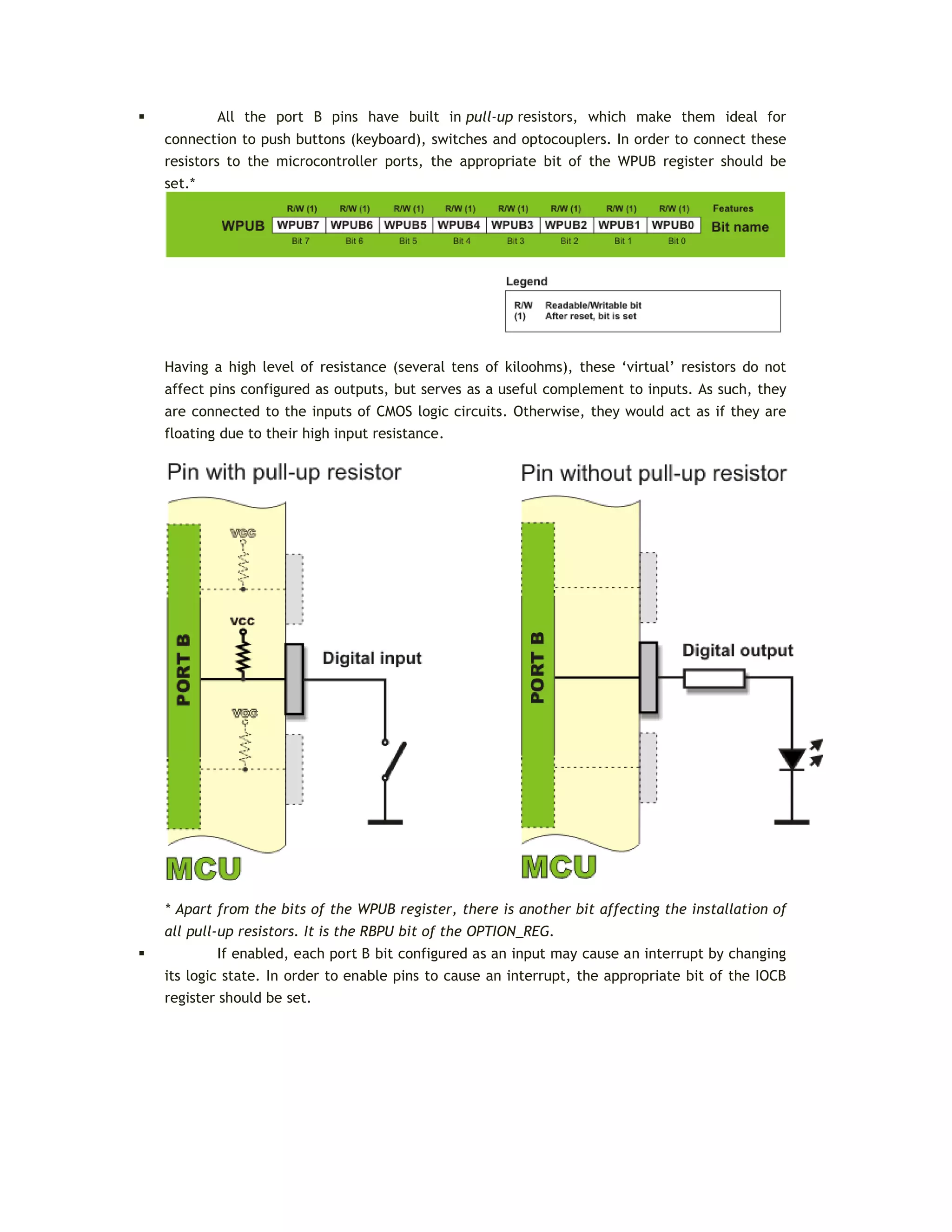 All the port B pins have built in pull-up resistors, which make them ideal for
connection to push buttons (keyboard), switches and optocouplers. In order to connect these
resistors to the microcontroller ports, the appropriate bit of the WPUB register should be
set.*
Having a high level of resistance (several tens of kiloohms), these ‘virtual’ resistors do not
affect pins configured as outputs, but serves as a useful complement to inputs. As such, they
are connected to the inputs of CMOS logic circuits. Otherwise, they would act as if they are
floating due to their high input resistance.
* Apart from the bits of the WPUB register, there is another bit affecting the installation of
all pull-up resistors. It is the RBPU bit of the OPTION_REG.
 If enabled, each port B bit configured as an input may cause an interrupt by changing
its logic state. In order to enable pins to cause an interrupt, the appropriate bit of the IOCB
register should be set.
 