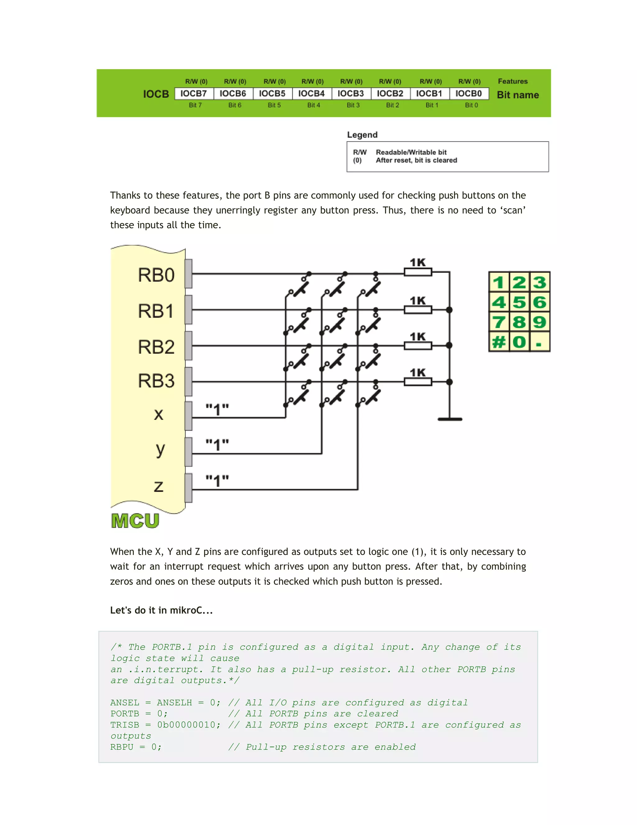 Thanks to these features, the port B pins are commonly used for checking push buttons on the
keyboard because they unerringly register any button press. Thus, there is no need to ‘scan’
these inputs all the time.
When the X, Y and Z pins are configured as outputs set to logic one (1), it is only necessary to
wait for an interrupt request which arrives upon any button press. After that, by combining
zeros and ones on these outputs it is checked which push button is pressed.
Let's do it in mikroC...
/* The PORTB.1 pin is configured as a digital input. Any change of its
logic state will cause
an .i.n.terrupt. It also has a pull-up resistor. All other PORTB pins
are digital outputs.*/
ANSEL = ANSELH = 0; // All I/O pins are configured as digital
PORTB = 0; // All PORTB pins are cleared
TRISB = 0b00000010; // All PORTB pins except PORTB.1 are configured as
outputs
RBPU = 0; // Pull-up resistors are enabled
 