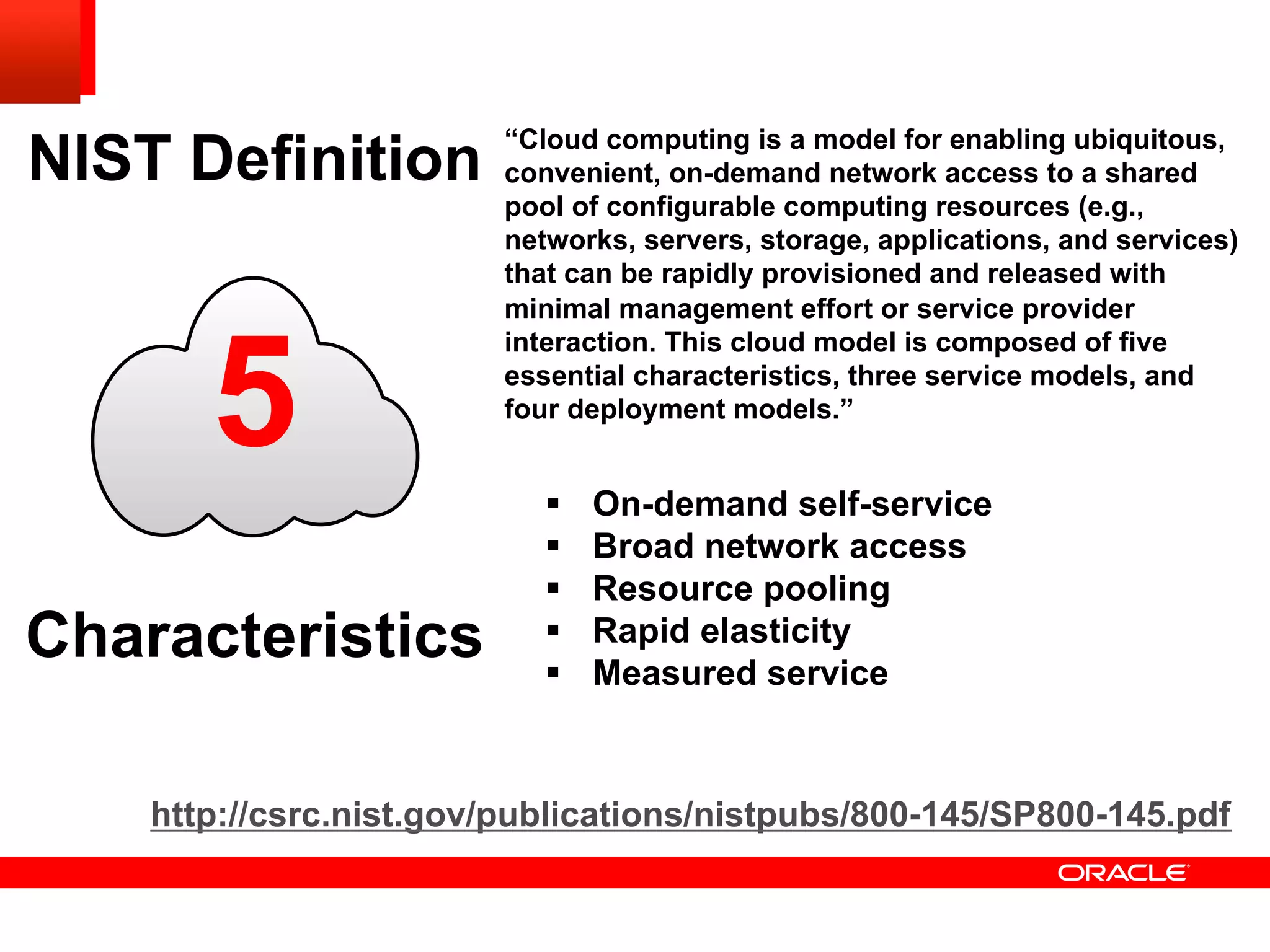 5
NIST Definition
Characteristics
“Cloud computing is a model for enabling ubiquitous,
convenient, on-demand network access to a shared
pool of configurable computing resources (e.g.,
networks, servers, storage, applications, and services)
that can be rapidly provisioned and released with
minimal management effort or service provider
interaction. This cloud model is composed of five
essential characteristics, three service models, and
four deployment models.”
http://csrc.nist.gov/publications/nistpubs/800-145/SP800-145.pdf
§  On-demand self-service
§  Broad network access
§  Resource pooling
§  Rapid elasticity
§  Measured service
 