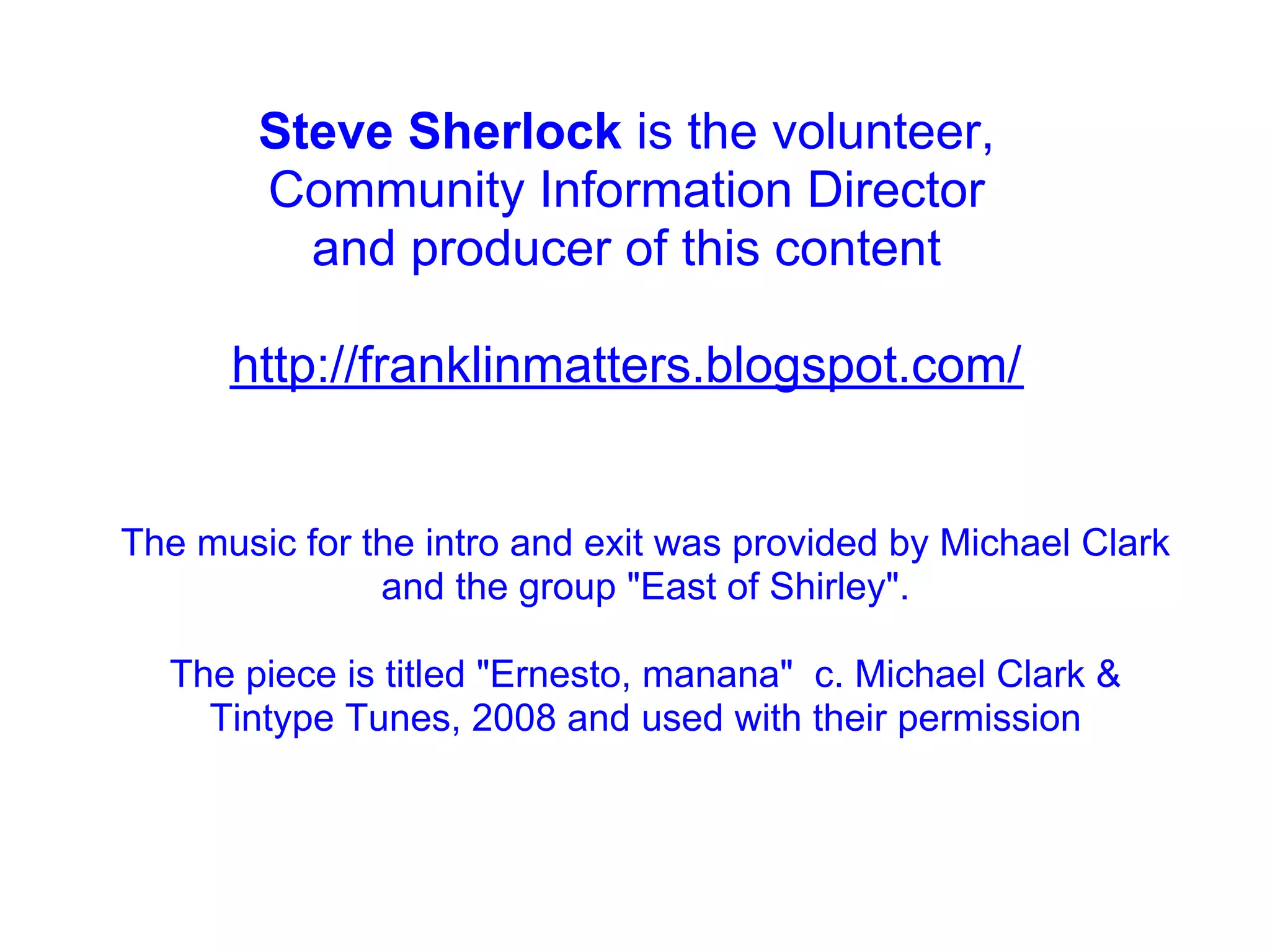 Steve Sherlock is the volunteer,
        Community Information Director
          and producer of this content

      http://franklinmatters.blogspot.com/


The music for the intro and exit was provided by Michael Clark
               and the group "East of Shirley".

  The piece is titled "Ernesto, manana" c. Michael Clark &
    Tintype Tunes, 2008 and used with their permission
 