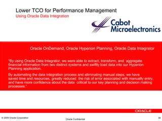 Oracle OnDemand, Oracle Hyperion Planning, Oracle Data Integrator “ By using Oracle Data Integrator, we were able to extract, transform, and  aggregate financial information from two distinct systems and swiftly load data into our Hyperion Planning application.  By automating the data integration process and eliminating manual steps, we have saved time and resources, greatly reduced  the risk of error associated with manually entry, and have more confidence about the data  critical to our key planning and decision making processes.” .  © 2009 Oracle Corporation Lower TCO for Performance Management Using Oracle Data Integration   