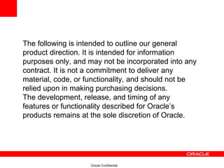 The following is intended to outline our general product direction. It is intended for information purposes only, and may not be incorporated into any contract. It is not a commitment to deliver any material, code, or functionality, and should not be relied upon in making purchasing decisions. The development, release, and timing of any features or functionality described for Oracle’s products remains at the sole discretion of Oracle. 