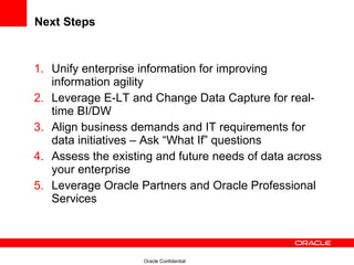 Next Steps Unify enterprise information for improving information agility Leverage E-LT and Change Data Capture for real-time BI/DW Align business demands and IT requirements for data initiatives – Ask “What If” questions Assess the existing and future needs of data across your enterprise Leverage Oracle Partners and Oracle Professional Services 