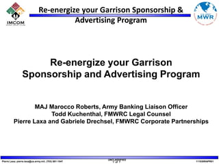 Re-energize your Garrison Sponsorship and Advertising Program MAJ Marocco Roberts, Army Banking Liaison Officer Todd Kuchenthal, FMWRC Legal Counsel Pierre Laxa and Gabriele Drechsel, FMWRC Corporate Partnerships 