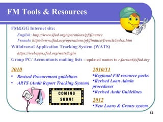 FM Tools & Resources FM&GG Internet site: English :   http://www.ifad.org/operations/pf/finance French:   http://www.ifad.org/operations/pf/finance/french/index.htm Withdrawal Application Tracking System (WATS)  https://webapps.ifad.org/wats/login Group PC/ Accountants mailing lists  – updated names to  r.farrant@ifad.org 2010 Revised Procurement guidelines  ARTS (Audit Report Tracking System) 2010/11 Regional FM resource packs Revised Loan Admin procedures  Revised Audit Guidelines 2012 New Loans & Grants system 