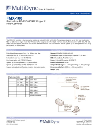 Extend serial transmission from 2 to 120 km over fiber
Selectable data I/F for RS-232/422/485/TTL
Selectable two or four wire RS-485/422
Card cage option with FMX301 Chassis
Speeds up to 256Kbps for RS-232 (Async mode)
Speeds up to 1024Kbps for RS-485/422 and TTL
Support auto-adjustment function, no extra attenuator needed
Standard: EIA/TIA RD-232/422/485
Connectors: Data: Screw terminal Optical: ST,SC & FC
LEDs:Power, Data, Test, Fiber Link
Power: External AC adapter; 9VDC@1A
Power Consumption: < 5W
Temperature Range: 0 — 50°C (Operating),0 - 70°C (Storage)
Dimensions(DxWxH): 85.6mm x 122.6mm x 20mm
Weight: 300g
SUMMARY
FMX-100
Stand-alone RS-232/485/422 Copper to
Fiber Converter
Video & Fiber Optic
FIBER OPTIC TRANSPORT
1-(800)-4TV-TEST (US and Canada) 191 Forest Avenue
1-(800) 488-8378 Locust Valley, NY 11560-2132
1-(516)-671-7278 E-Mail:sales@multidyne.com
FAX 1-(516)-671-3362 Web Site: www.multidyne.com
CONTACT
The FMX-100 provides a fiber converter solution to extend RS-232 or RS-485. Transmission distance up to 2km over multimode
fiber or 120km over single mode fiber. The converter is equipped with multiple interface circuits, for connection to RS-232, RS-422
or RS-485 (2 or 4 wire). The FMX-100 secures data transmission over EMI resistant fiber at speeds up to 256kbps for RS-232 or up
to 1024kbps for RS-422/485.
FEATURES SPECIFICATIONS
FMX-100- XX- YY- ZZZ
02: MM ST 002: 2km
50: SM SC 015: 15km
07: WDM FC 030: 30km
050: 50km
080: 80km
120: 120km
WDM Available
ORDERING INFO APPLICATION
 