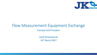Flow Measurement Equipment Exchange
Concept and Principles
Jacek Krawaczynski
16th March 2017
 