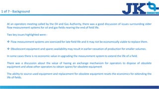 1 of 7 - Background
At an operators meeting called by the Oil and Gas Authority, there was a good discussion of issues surrounding older
flow measurement systems for oil and gas fields nearing the end of field life.
Two key issues highlighted were:-
? Flow measurement systems are oversized for late field life and it may not be economically viable to replace them.
? Obsolescent equipment and spares availability may result in earlier cessation of production for smaller volumes.
In some cases there is no economic value in upgrading the measurement system to extend the life of a field.
There was a discussion about the value of having an exchange mechanism for operators to dispose of obsolete
equipment and allow other operators to obtain spares for obsolete equipment
The ability to source used equipment and replacement for obsolete equipment resets the economics for extending the
life of fields.
 