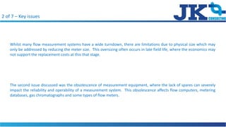 2 of 7 C Key issues
Whilst many flow measurement systems have a wide turndown, there are limitations due to physical size which may
only be addressed by reducing the meter size. This oversizing often occurs in late field life, where the economics may
not support the replacement costs at this that stage.
The second issue discussed was the obsolescence of measurement equipment, where the lack of spares can severely
impact the reliability and operability of a measurement system. This obsolescence affects flow computers, metering
databases, gas chromatographs and some types of flow meters.
 