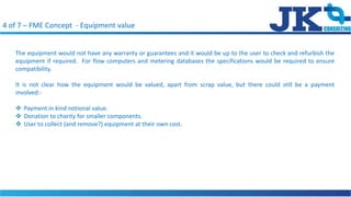 4 of 7 C FME Concept - Equipment value
The equipment would not have any warranty or guarantees and it would be up to the user to check and refurbish the
equipment if required. For flow computers and metering databases the specifications would be required to ensure
compatibility.
It is not clear how the equipment would be valued, apart from scrap value, but there could still be a payment
involved:-
? Payment in kind notional value.
? Donation to charity for smaller components.
? User to collect (and remove?) equipment at their own cost.
 