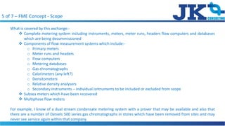 5 of 7 C FME Concept - Scope
What is covered by this exchange:-
? Complete metering system including instruments, meters, meter runs, headers flow computers and databases
which are being decommissioned
? Components of flow measurement systems which include:-
o Primary meters
o Meter runs and headers
o Flow computers
o Metering databases
o Gas chromatographs
o Calorimeters (any left?)
o Densitometers
o Relative density analysers
o Secondary instruments C individual isntruments to be included or excluded from scope
? Subsea meters which have been recovered
? Multiphase flow meters
For example, I know of a dual stream condensate metering system with a prover that may be available and also that
there are a number of Daniels 500 series gas chromatographs in stores which have been removed from sites and may
never see service again within that company.
 