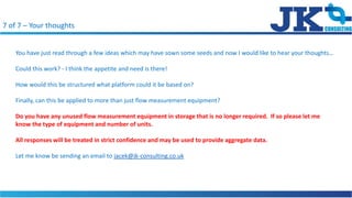 7 of 7 C Your thoughts
You have just read through a few ideas which may have sown some seeds and now I would like to hear your thoughts
Could this work? - I think the appetite and need is there!
How would this be structured what platform could it be based on?
Finally, can this be applied to more than just flow measurement equipment?
Do you have any unused flow measurement equipment in storage that is no longer required. If so please let me
know the type of equipment and number of units.
All responses will be treated in strict confidence and may be used to provide aggregate data.
Let me know be sending an email to jacek@jk-consulting.co.uk
 