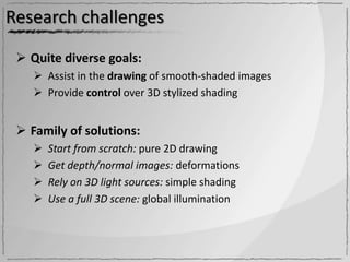 Research challenges

  Quite diverse goals:
     Assist in the drawing of smooth-shaded images
     Provide control over 3D stylized shading


  Family of solutions:
       Start from scratch: pure 2D drawing
       Get depth/normal images: deformations
       Rely on 3D light sources: simple shading
       Use a full 3D scene: global illumination
 