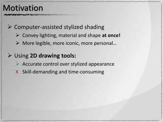Motivation

  Computer-assisted stylized shading
     Convey lighting, material and shape at once!
     More legible, more iconic, more personal…

  Using 2D drawing tools:
     Accurate control over stylized appearance
    Χ Skill-demanding and time-consuming
 