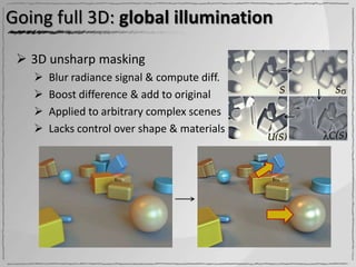 Going full 3D: global illumination

  3D unsharp masking
      Blur radiance signal & compute diff.
      Boost difference & add to original
      Applied to arbitrary complex scenes
      Lacks control over shape & materials
 