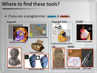 Where to find these tools?

  If you are a programmer: papers & shaders
  Siggraph                                                 Siggraph Asia                     EGSR




                               3D Unsharp Masking (2008)


     Diffusion Curves (2008)                                                                 Texture Draping (2009)
                                                           Freeform Vect. Graph. (2011)

                                                           i3D                   NPAR

                                Cross Shade (2012)




  Light Warping (2009)
                                                           Rad. Scaling (2010)   App. Relief (2008)   DSSP (2008)
                               Surface Flows (2012)
 