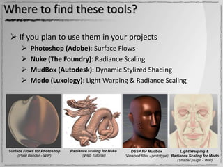 Where to find these tools?

  If you plan to use them in your projects
          Photoshop (Adobe): Surface Flows
          Nuke (The Foundry): Radiance Scaling
          MudBox (Autodesk): Dynamic Stylized Shading
          Modo (Luxology): Light Warping & Radiance Scaling




Surface Flows for Photoshop   Radiance scaling for Nuke       DSSP for Mudbox                Light Warping &
     (Pixel Bender - WiP)           (Web Tutorial)        (Viewport filter - prototype) Radiance Scaling for Modo
                                                                                           (Shader plugin - WiP)
 