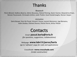 Thanks
                                           Research
Pierre Bénard, Hedlena Bezerra, Adrien Bousseau, Roland Fleming, Xavier Granier, Alexandrina Orzan,
     Romain Pacanowski, Christophe Schlick, Joelle Thollot, David Vanderhaeghe, Romain Vergne

                                           Animation
         Denis Bouyer, Yann De Preval, Vincent E Sousa, Laurent Monneron, Ugo Bienvenu,
                  Julien Daubas, Clément Desnos, Florian Parrot, Arthur Peltzer



                                    Contacts
                             Email: pascal.barla@inria.fr
                         (for questions, suggestions, collaborations)

                        Webpage: www.labri.fr/perso/barla
                      (go to ‘software’ page for code and applications)

                            CrossShade: www.crossshade.com
                                    (Under construction)
 