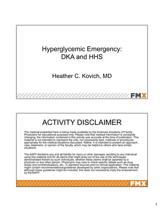 1
Hyperglycemic Emergency:
DKA and HHS
Heather C. Kovich, MD
ACTIVITY DISCLAIMER
The material presented here is being made available by the American Academy of Family
Physicians for educational purposes only. Please note that medical information is constantly
changing; the information contained in this activity was accurate at the time of publication. This
material is not intended to represent the only, nor necessarily best, methods or procedures
appropriate for the medical situations discussed. Rather, it is intended to present an approach,
view, statement, or opinion of the faculty, which may be helpful to others who face similar
situations.
The AAFP disclaims any and all liability for injury or other damages resulting to any individual
using this material and for all claims that might arise out of the use of the techniques
demonstrated therein by such individuals, whether these claims shall be asserted by a
physician or any other person. Physicians may care to check specific details such as drug
doses and contraindications, etc., in standard sources prior to clinical application. This material
might contain recommendations/guidelines developed by other organizations. Please note that
although these guidelines might be included, this does not necessarily imply the endorsement
by the AAFP.
 