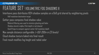 Pierre-Yves Donzallaz & Tiago Sousa FMX 2013 117
FEATURE SETVOLUMETRIC FOG SHADOWS II
Interleave pass distributes 1024 shadow samples on a 8x8 grid shared by neighboring pixels
Half resolution destination target
Gather pass computes final shadow value
Bilateral filtering was used to minimize ghosting and halos
Shadow stored in alpha, 8 bit depth in red channel
Used 8 taps to compare against center full resolution depth
Max sample distance configurable (~150-200m in C3 levels)
Cloud shadow texture baked into final result
Final result modifies fog height and radial color
 