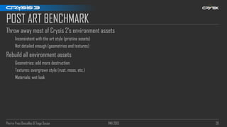 Pierre-Yves Donzallaz & Tiago Sousa FMX 2013 26
POST ART BENCHMARK
Throw away most of Crysis 2‘s environment assets
Inconsistent with the art style (pristine assets)
Not detailed enough (geometries and textures)
Rebuild all environment assets
Geometries: add more destruction
Textures: overgrown style (rust, moss, etc.)
Materials: wet look
 