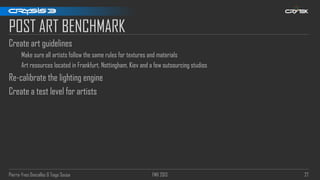 Pierre-Yves Donzallaz & Tiago Sousa FMX 2013 27
POST ART BENCHMARK
Create art guidelines
Make sure all artists follow the same rules for textures and materials
Art resources located in Frankfurt, Nottingham, Kiev and a few outsourcing studios
Re-calibrate the lighting engine
Create a test level for artists
 