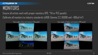Pierre-Yves Donzallaz & Tiago Sousa FMX 2013 28
MONITORS
Ensure all artists work with proper monitors (IPS, *VA or PLS panels)
Calibrate all monitors to industry standards (sRGB, Gamma 2.2, 6500K and ~100cd/m2)
Images credit: www.anandtech.com
View angles of low end monitors (TN panels) View angles of higher end monitors (IPS panel)
 