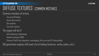 Pierre-Yves Donzallaz & Tiago Sousa FMX 2013 32
DIFFUSE TEXTURESCOMMON MISTAKES
Common mistakes of artists
Too much AO baking
Overly dark cavities
Dark outlines
Too much contrast
The engine will do it!
Self-shadowing: shadowmaps
Ambient occlusion: SSDO
Contrast: PostFX (eye adaptation, tonemapping, film curve and LUT colorgrading)
Old generation engines still need a lot of baking (textures, vertex colors, etc.)
 