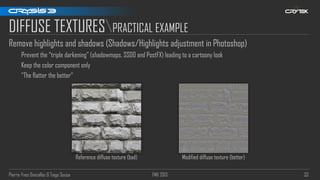 Pierre-Yves Donzallaz & Tiago Sousa FMX 2013 33
DIFFUSE TEXTURESPRACTICAL EXAMPLE
Remove highlights and shadows (Shadows/Highlights adjustment in Photoshop)
Prevent the “triple darkening” (shadowmaps, SSDO and PostFX) leading to a cartoony look
Keep the color component only
“The flatter the better“
Reference diffuse texture (bad) Modified diffuse texture (better)
 