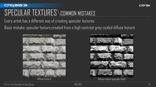 Pierre-Yves Donzallaz & Tiago Sousa FMX 2013 34
SPECULAR TEXTURESCOMMON MISTAKES
Every artist has a different way of creating specular textures
Basic mistake: specular texture created from a high contrast gray-scaled diffuse texture
Diffuse texture Diffuse-based specular (bad)
 
