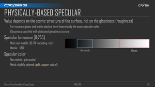 Pierre-Yves Donzallaz & Tiago Sousa FMX 2013 35
PHYSICALLY-BASED SPECULAR
Value depends on the atomic structure of the surface, not on the glossiness (roughness)
For instance glossy and matte plastics have theoretically the same specular color
Glossiness specified with dedicated glossiness texture
Specular luminance [0;255]
Most non metals: 30-70 (including rust)
Metals: +180
Specular color
Non metals: greyscaled
Metal: slightly colored (gold, copper, nickel)
Non metals Metals
 