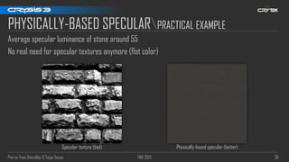 Pierre-Yves Donzallaz & Tiago Sousa FMX 2013 36
PHYSICALLY-BASED SPECULARPRACTICAL EXAMPLE
Average specular luminance of stone around 55
No real need for specular textures anymore (flat color)
Specular texture (bad) Physically-based specular (better)
 
