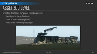 Pierre-Yves Donzallaz & Tiago Sousa FMX 2013 40
ASSET ZOO LEVEL
Create a test level for proof checking assets
Level based on the Art Benchmark
Store all assets in one single level
Check assets concistency at a glimpse
 