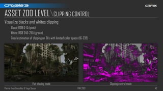 Pierre-Yves Donzallaz & Tiago Sousa FMX 2013 42
ASSET ZOO LEVELCLIPPING CONTROL
Visualize blacks and whites clipping
Black: RGB 0-15 (pink)
White: RGB 240-255 (green)
Good estimation of clipping on TVs with limited color space (16-235)
Flat shading mode Clipping control mode
 