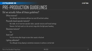Pierre-Yves Donzallaz & Tiago Sousa FMX 2013 47
PRE-PRODUCTION GUIDELINES
Did we actually follow all these guidelines?
Diffuse textures?
Yes, although some textures still have too much AO and dark outlines
Physically-based specular textures?
Not really, mix of incorrect specular colors, specular textures and fresnel settings
However, the final result is in the correct range after the light pass/tweaking
Glossiness textures?
Yes
Asset zoo?
Yes, but artists often forgot to store their assets in the level
Lighting calibration?
Yes, although strong clipping is sometimes necessary to achieve a certain look
 