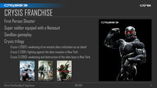 Pierre-Yves Donzallaz & Tiago Sousa FMX 2013 4
CRYSIS FRANCHISE
First Person Shooter
Super soldier equiped with a Nanosuit
Sandbox gameplay
Crysis trilogy
Crysis 1 (2007): awakening of an ancient alien civilization on an island
Crysis 2 (2011): fighting against the alien invasion in New York
Crysis 3 (2013): awakening and destruction of the alien boss in New York
 