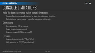 Pierre-Yves Donzallaz & Tiago Sousa FMX 2013 48
CONSOLE LIMITATIONS
Make the best experience within console limitations
Video and system memory limitations for level size and amount of entities
Optimization of system memory usage for animations, entities, etc.
Geometries
More aggressive LOD on console
Lower view distance on console
Maximum view and LOD distance on PC
Textures
Low resolution on console (256px/512px)
High resolution on PC (1024px and above)
 