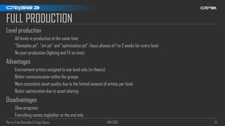 Pierre-Yves Donzallaz & Tiago Sousa FMX 2013 51
FULL PRODUCTION
Level production
All levels in production at the same time
“Gameplay pit”, “art pit” and “optimization pit“: focus phases of 1 to 2 weeks for every level
No post-production (lighting and FX on time)
Advantages
Environment artists assigned to one level only (in theory)
Better communication within the groups
More consistent asset quality due to the limited amount of artists per level
Better optimization due to asset sharing
Disadvantages
Slow progress
Everything comes toghether at the end only
 