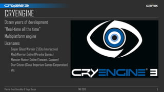 Pierre-Yves Donzallaz & Tiago Sousa FMX 2013 5
CRYENGINE
Dozen years of development
“Real-time all the time”
Multiplatform engine
Licensees
Sniper Ghost Warrior 2 (City Interactive)
MechWarrior Online (Piranha Games)
Monster Hunter Online (Tencent, Capcom)
Star Citizen (Cloud Imperium Games Corporation)
etc.
 