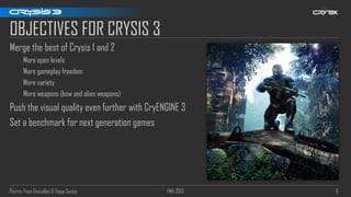 Pierre-Yves Donzallaz & Tiago Sousa FMX 2013 6
OBJECTIVES FOR CRYSIS 3
Merge the best of Crysis 1 and 2
More open levels
More gameplay freedom
More variety
More weapons (bow and alien weapons)
Push the visual quality even further with CryENGINE 3
Set a benchmark for next generation games
 