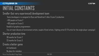 Pierre-Yves Donzallaz & Tiago Sousa FMX 2013 7
INITIAL CONSTAINTS
Smaller (but very experienced) development team
Some developpers re-assigned to Ryse and Homefront 2 after Crysis 2 production
~150 people on Crysis 2
~100 people on Crysis 3
Handful of graphics programmers
Tiny art team (dozens of environment artists, couple of level artists, 1 lighting artist & 1 FX artist for the single player campaign)
Shorter production time
38 months for Crysis 2
23 months for Crysis 3
Create a better game
Art bottleneck
No place for mistakes
 