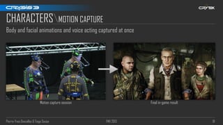 Pierre-Yves Donzallaz & Tiago Sousa FMX 2013 81
CHARACTERSMOTION CAPTURE
Body and facial animations and voice acting captured at once
Motion capture session Final in-game result
 
