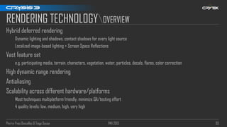 Pierre-Yves Donzallaz & Tiago Sousa FMX 2013 93
RENDERING TECHNOLOGYOVERVIEW
Hybrid deferred rendering
Dynamic lighting and shadows, contact shadows for every light source
Localized image-based lighting + Screen Space Reflections
Vast feature set
e.g. participating media, terrain, characters, vegetation, water, particles, decals, flares, color correction
High dynamic range rendering
Antialiasing
Scalability across different hardware/platforms
Most techniques multiplatform friendly: minimize QA/testing effort
4 quality levels: low, medium, high, very high
 
