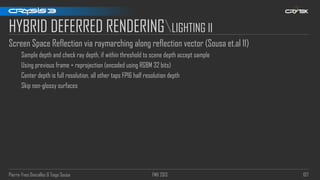 Pierre-Yves Donzallaz & Tiago Sousa FMX 2013 107
HYBRID DEFERRED RENDERINGLIGHTING II
Screen Space Reflection via raymarching along reflection vector (Sousa et.al 11)
Sample depth and check ray depth, if within threshold to scene depth accept sample
Using previous frame + reprojection (encoded using RGBM 32 bits)
Center depth is full resolution, all other taps FP16 half resolution depth
Skip non-glossy surfaces
 