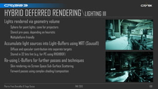 Pierre-Yves Donzallaz & Tiago Sousa FMX 2013 108
HYBRID DEFERRED RENDERINGLIGHTING III
Lights rendered via geometry volume
Sphere for point lights, cone for projectors
Stencil pre-pass, depending on heuristic
Multiplatform friendly
Accumulate light sources into Light-Buffers using MRT (Sousa11)
Diffuse and specular contribution into separate targets
Stored in 32 bits fmt (e.g. for PC using R11G11B10F)
Re-using L-Buffers for further passes and techniques
Skin rendering via Screen Space Sub-Surface Scattering
Forward passes using complex shading/composition
 