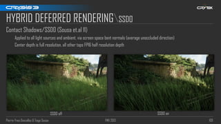 Pierre-Yves Donzallaz & Tiago Sousa FMX 2013 109
HYBRID DEFERRED RENDERINGSSDO
Contact Shadows/SSDO (Sousa et.al 11)
Applied to all light sources and ambient, via screen space bent normals (average unoccluded direction)
Center depth is full resolution, all other taps FP16 half resolution depth
SSDO off SSDO on
 