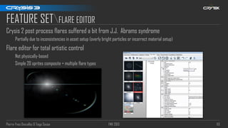 Pierre-Yves Donzallaz & Tiago Sousa FMX 2013 113
FEATURE SETFLARE EDITOR
Crysis 2 post process flares suffered a bit from J.J. Abrams syndrome
Partially due to inconsistencies in asset setup (overly bright particles or incorrect material setup)
Flare editor for total artistic control
Not physically-based
Simple 2D sprites composite + multiple flare types
 